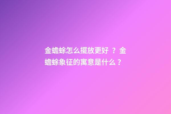 金蟾蜍怎么擺放更好？金蟾蜍象征的寓意是什么？